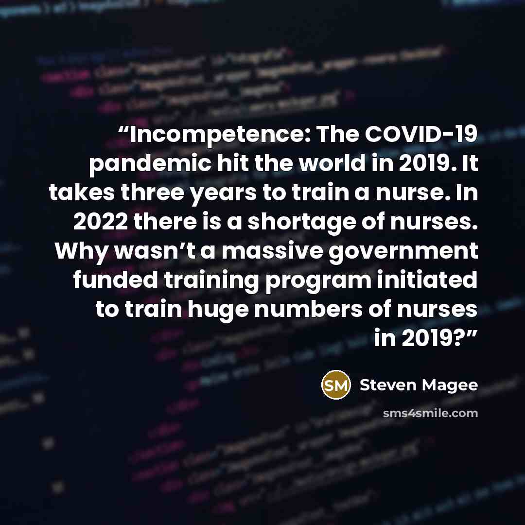 “Incompetence: The COVID-19 pandemic hit the world in 2019. It takes three years to train a nurse. In 2022 there is a shortage of nurses. Why wasn’t a massive government funded training program initiated to train huge numbers of nurses in 2019?” quote by Steven Magee