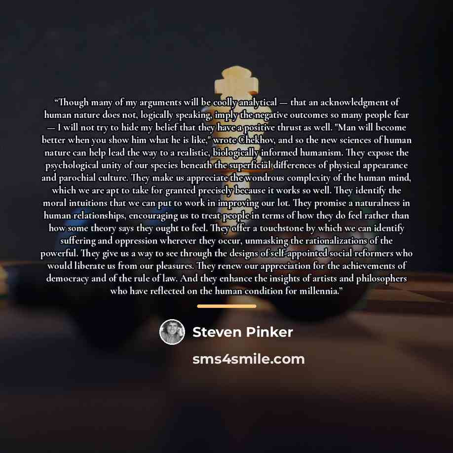 “Though many of my arguments will be coolly analytical — that an acknowledgment of human nature does not, logically speaking, imply the negative outcomes so many people fear — I will not try to hide my belief that they have a positive thrust as well. "Man will become better when you show him what…” quote by Steven Pinker