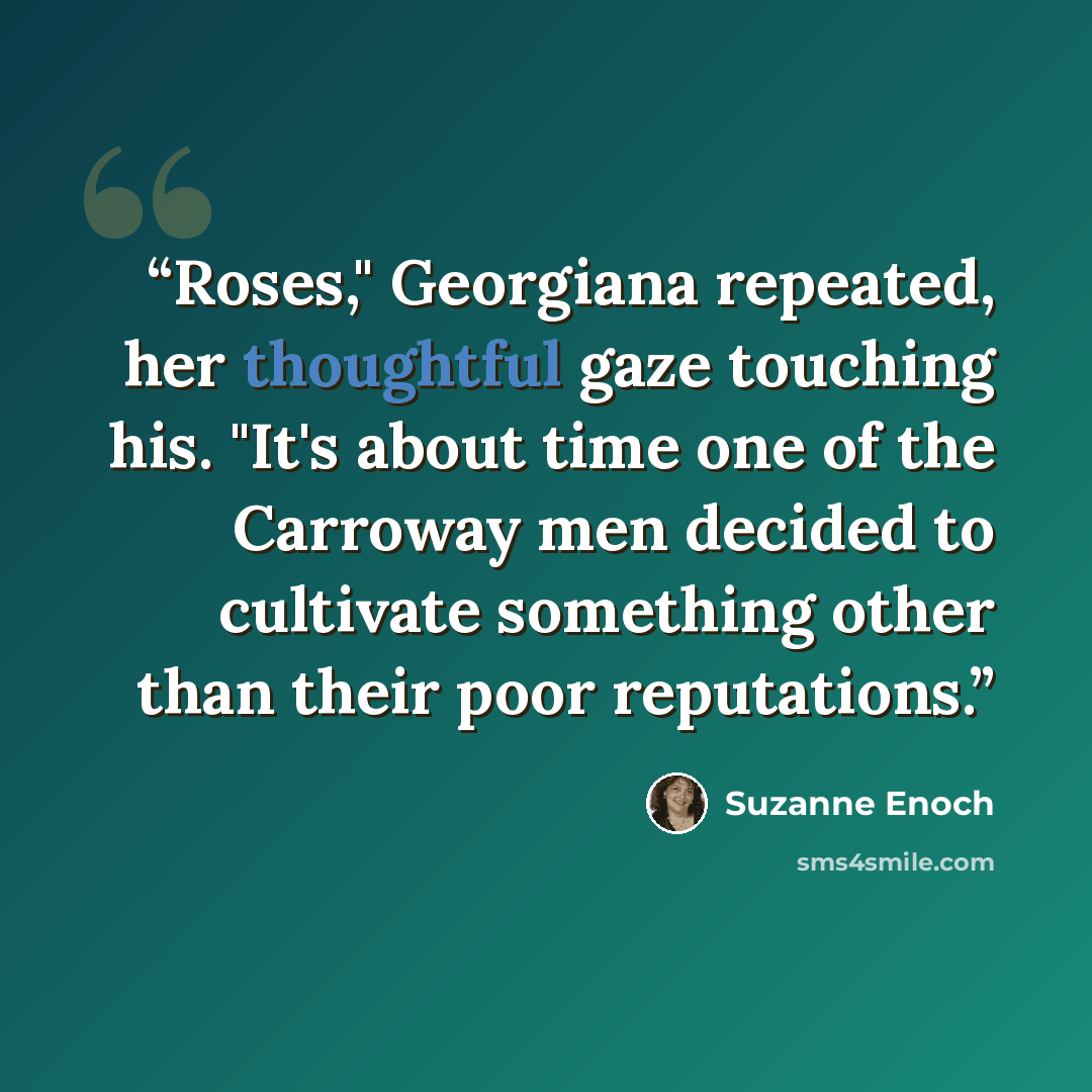 “Roses," Georgiana repeated, her thoughtful gaze touching his. "It's about time one of the Carroway men decided to cultivate something other than their poor reputations.” quote by Suzanne Enoch
