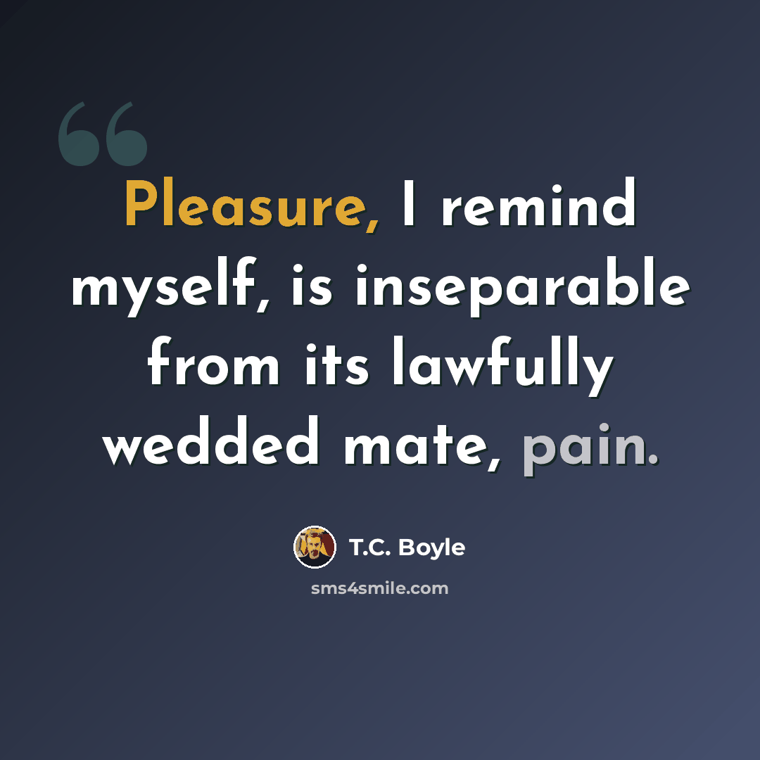 “Pleasure, I remind myself, is inseparable from its lawfully wedded mate, pain.” quote by T.C. Boyle
