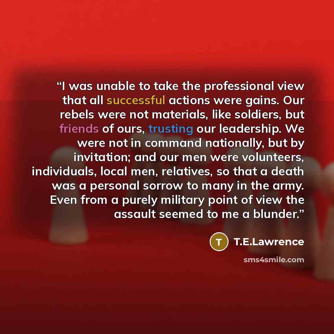 “I was unable to take the professional view that all successful actions were gains. Our rebels were not materials, like soldiers, but friends of ours, trusting our leadership. We were not in command nationally, but by invitation; and our men were volunteers, individuals, local men, relatives, so…” quote by T.E.Lawrence