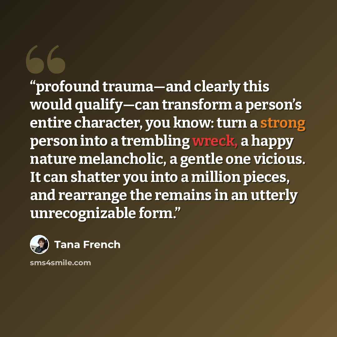 “profound trauma—and clearly this would qualify—can transform a person’s entire character, you know: turn a strong person into a trembling wreck, a happy nature melancholic, a gentle one vicious. It can shatter you into a million pieces, and rearrange the remains in an utterly unrecognizable form.” quote by Tana French