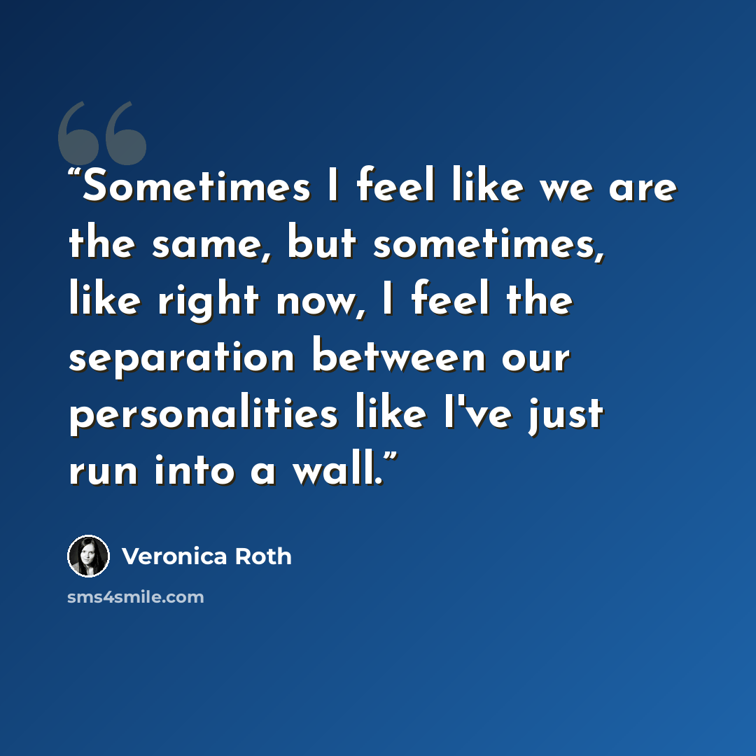 “Sometimes I feel like we are the same, but sometimes, like right now, I feel the separation between our personalities like I've just run into a wall.” quote by Veronica Roth
