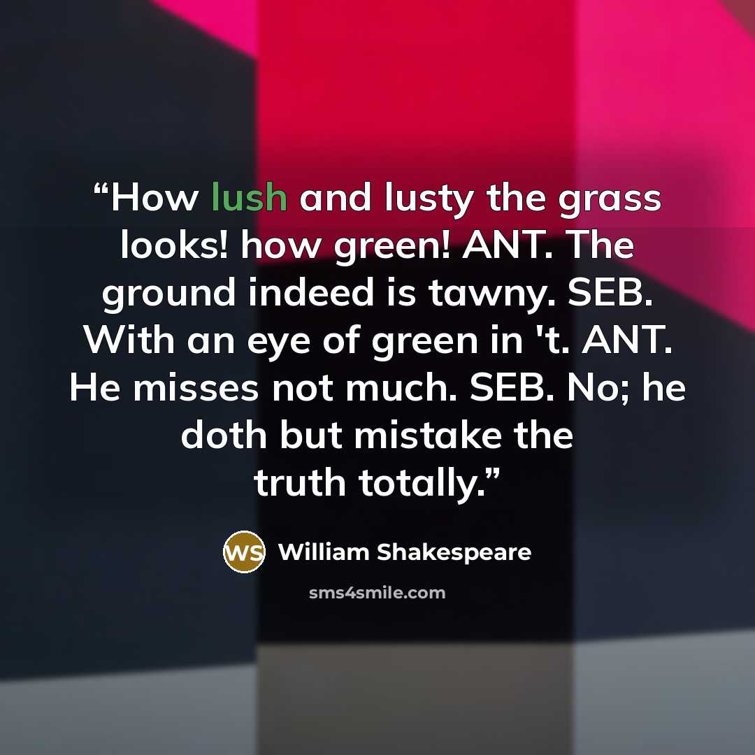“How lush and lusty the grass looks! how green! ANT. The ground indeed is tawny. SEB. With an eye of green in 't. ANT. He misses not much. SEB. No; he doth but mistake the truth totally.” quote by William Shakespeare