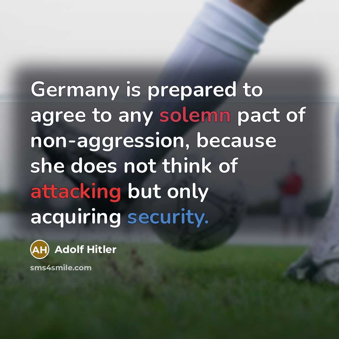 “Germany is prepared to agree to any solemn pact of non-aggression, because she does not think of attacking but only acquiring security.” quote by Adolf Hitler