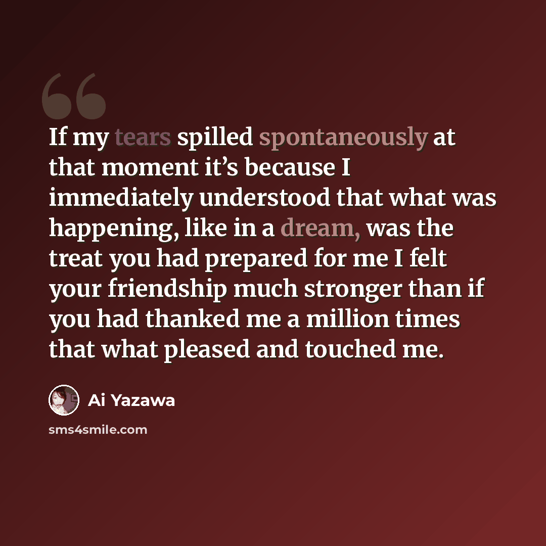 “If my tears spilled spontaneously at that moment it’s because I immediately understood that what was happening, like in a dream, was the treat you had prepared for me I felt your friendship much stronger than if you had thanked me a million times that what pleased and touched me.” quote by Ai Yazawa