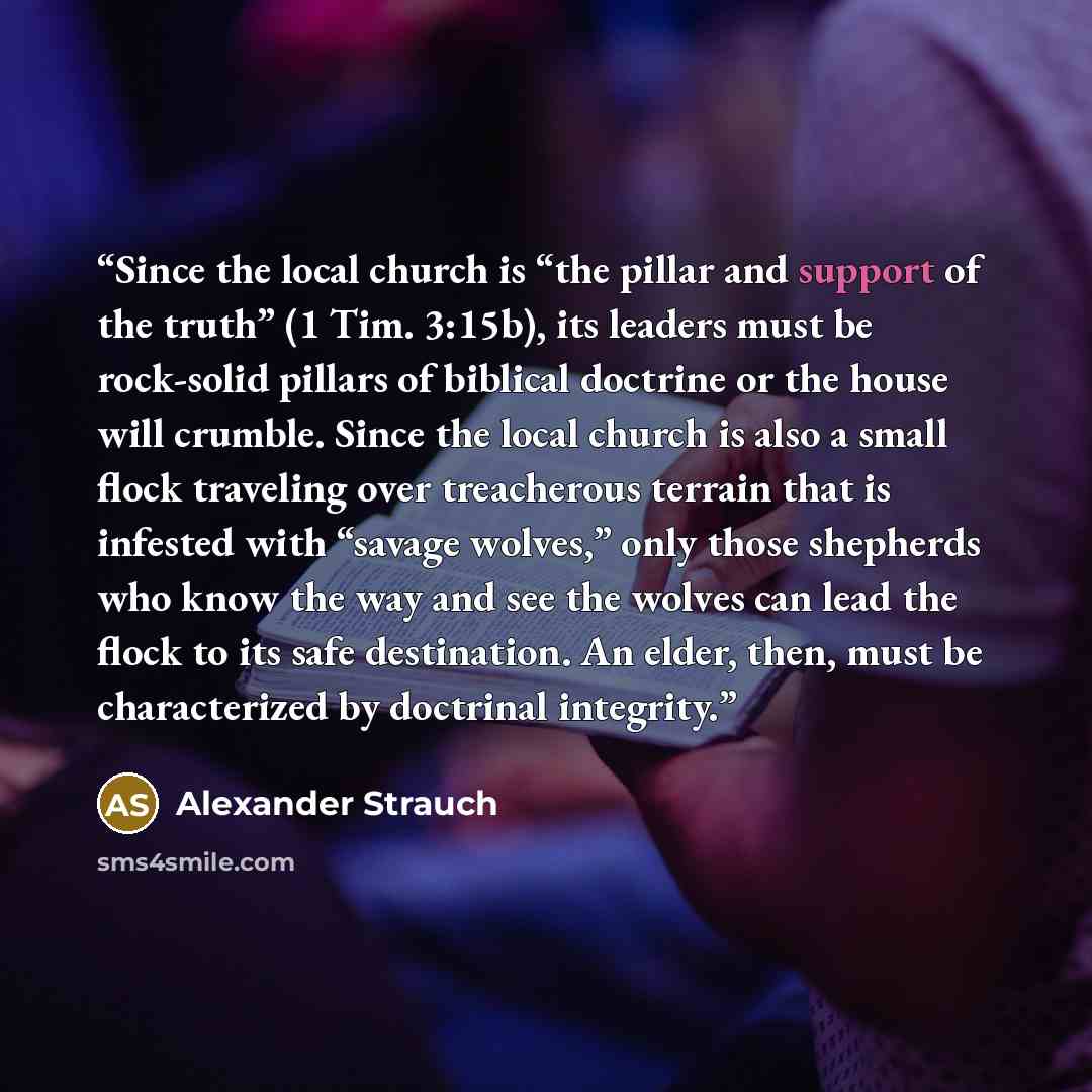 “Since the local church is “the pillar and support of the truth” (1 Tim. 3:15b), its leaders must be rock-solid pillars of biblical doctrine or the house will crumble. Since the local church is also a small flock traveling over treacherous terrain that is infested with “savage wolves,” only those…” quote by Alexander Strauch