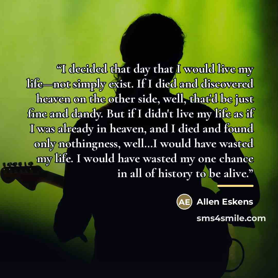 “I decided that day that I would live my life—not simply exist. If I died and discovered heaven on the other side, well, that'd be just fine and dandy. But if I didn't live my life as if I was already in heaven, and I died and found only nothingness, well…I would have wasted my life. I would have…” quote by Allen Eskens