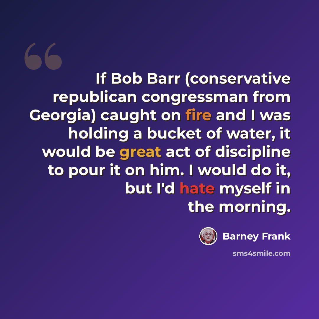 “If Bob Barr (conservative republican congressman from Georgia) caught on fire and I was holding a bucket of water, it would be great act of discipline to pour it on him. I would do it, but I'd hate myself in the morning.” quote by Barney Frank