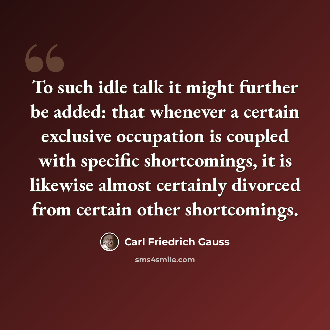 “To such idle talk it might further be added: that whenever a certain exclusive occupation is coupled with specific shortcomings, it is likewise almost certainly divorced from certain other shortcomings.” quote by Carl Friedrich Gauss