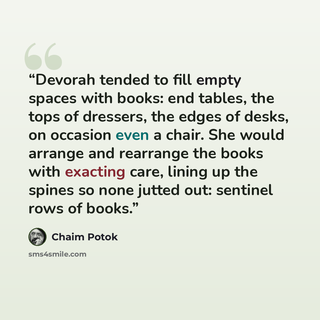 “Devorah tended to fill empty spaces with books: end tables, the tops of dressers, the edges of desks, on occasion even a chair. She would arrange and rearrange the books with exacting care, lining up the spines so none jutted out: sentinel rows of books.” quote by Chaim Potok