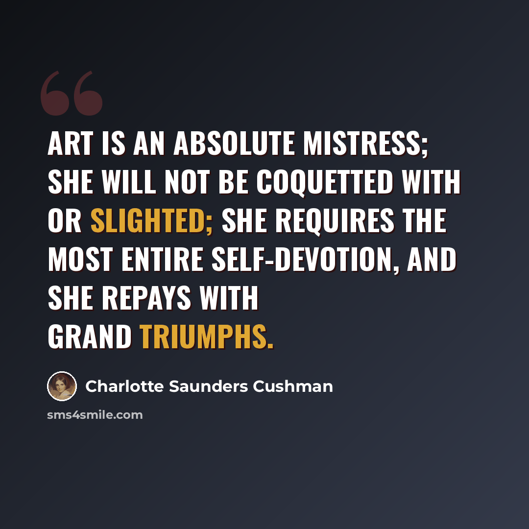 “Art is an absolute mistress; she will not be coquetted with or slighted; she requires the most entire self-devotion, and she repays with grand triumphs.” quote by Charlotte Saunders Cushman