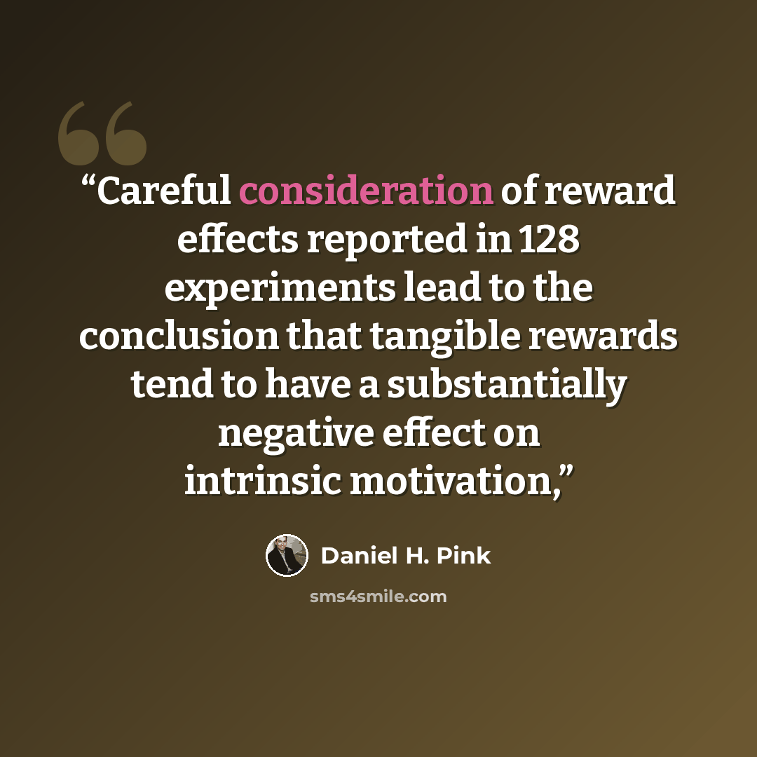 “Careful consideration of reward effects reported in 128 experiments lead to the conclusion that tangible rewards tend to have a substantially negative effect on intrinsic motivation,” quote by Daniel H. Pink