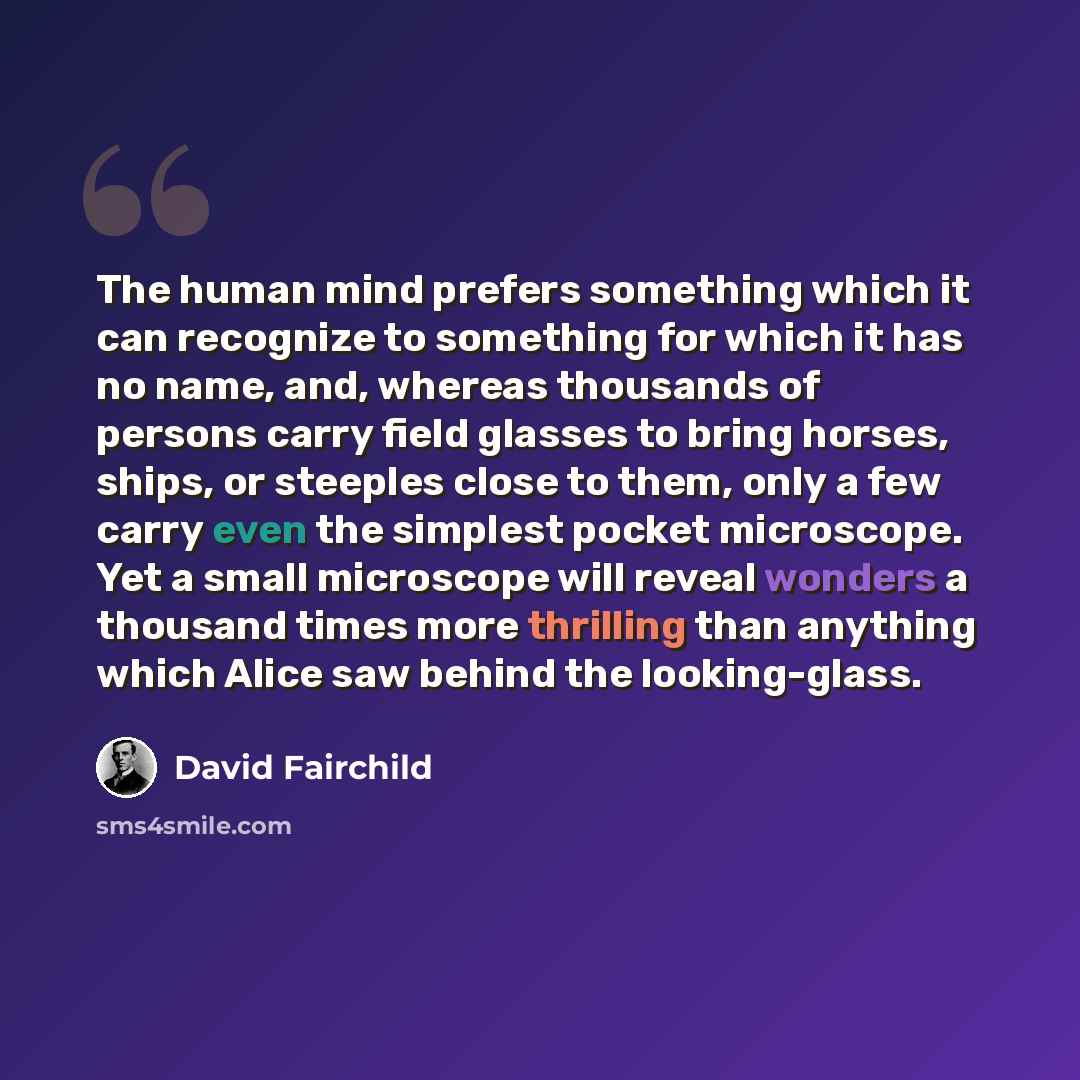 “The human mind prefers something which it can recognize to something for which it has no name, and, whereas thousands of persons carry field glasses to bring horses, ships, or steeples close to them, only a few carry even the simplest pocket microscope. Yet a small microscope will reveal wonders a…” quote by David Fairchild