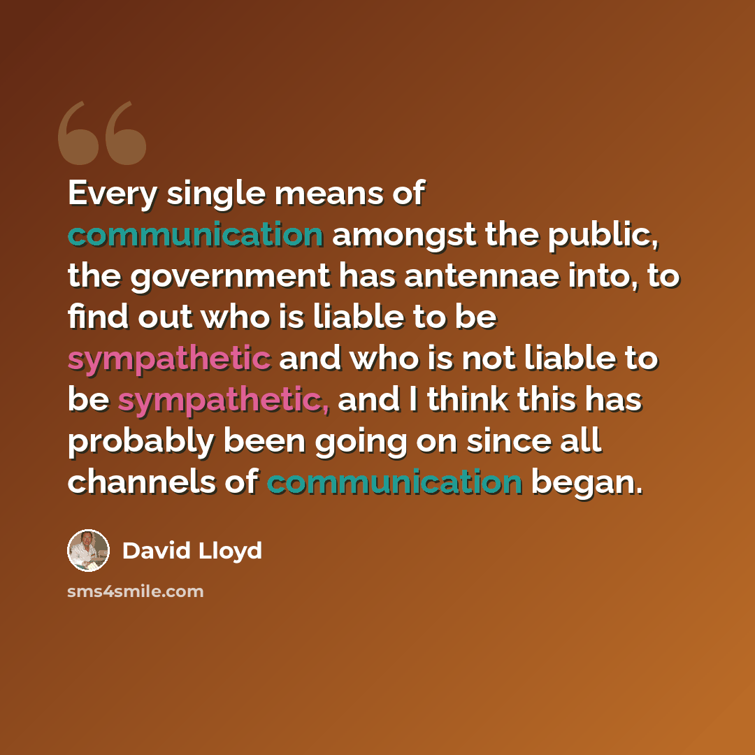 “Every single means of communication amongst the public, the government has antennae into, to find out who is liable to be sympathetic and who is not liable to be sympathetic, and I think this has probably been going on since all channels of communication began.” quote by David Lloyd