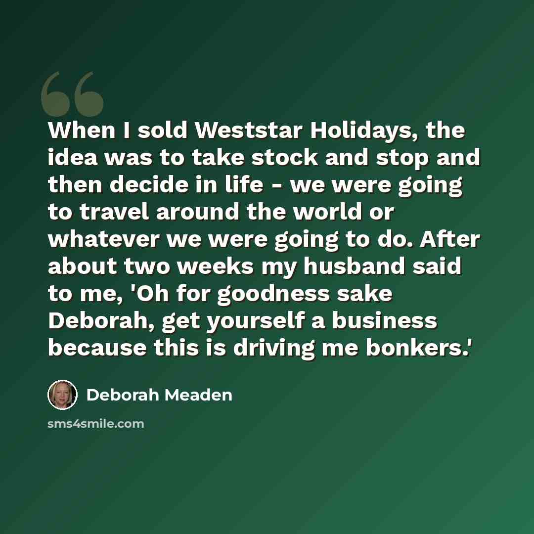 “When I sold Weststar Holidays, the idea was to take stock and stop and then decide in life - we were going to travel around the world or whatever we were going to do. After about two weeks my husband said to me, 'Oh for goodness sake Deborah, get yourself a business because this is driving me…” quote by Deborah Meaden