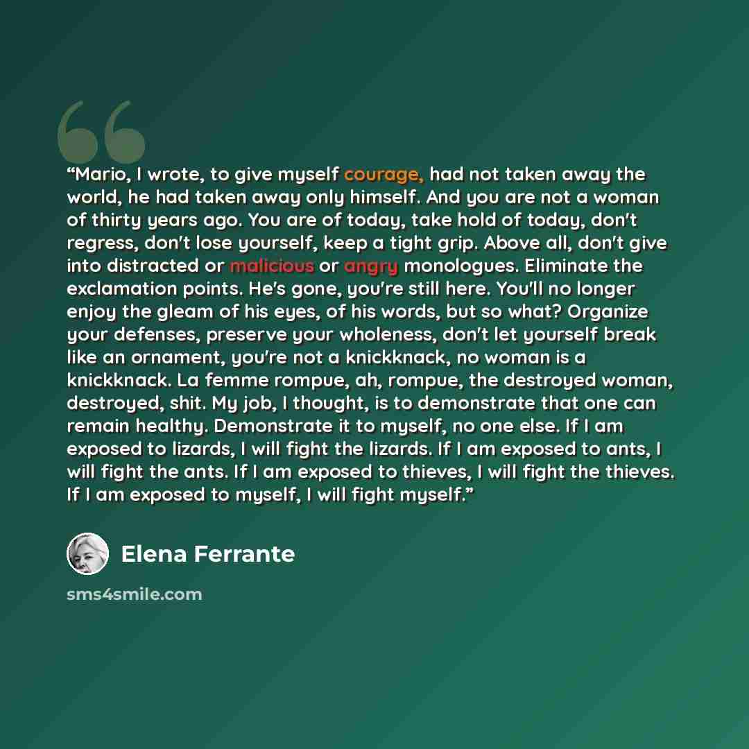 “Mario, I wrote, to give myself courage, had not taken away the world, he had taken away only himself. And you are not a woman of thirty years ago. You are of today, take hold of today, don't regress, don't lose yourself, keep a tight grip. Above all, don't give into distracted or malicious or…” quote by Elena Ferrante