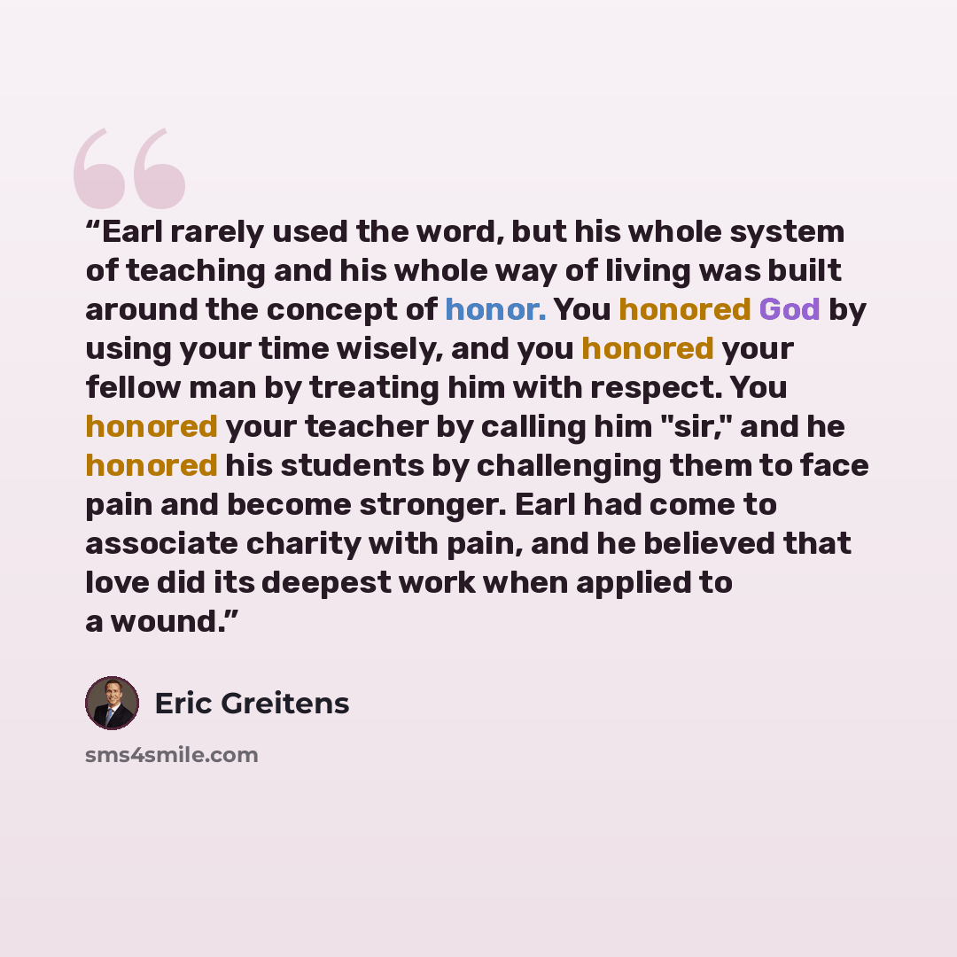 “Earl rarely used the word, but his whole system of teaching and his whole way of living was built around the concept of honor. You honored God by using your time wisely, and you honored your fellow man by treating him with respect. You honored your teacher by calling him "sir," and he honored his…” quote by Eric Greitens