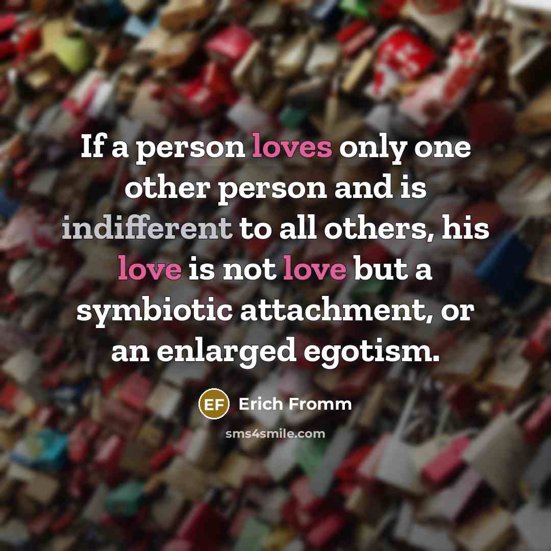 “If a person loves only one other person and is indifferent to all others, his love is not love but a symbiotic attachment, or an enlarged egotism.” quote by Erich Fromm