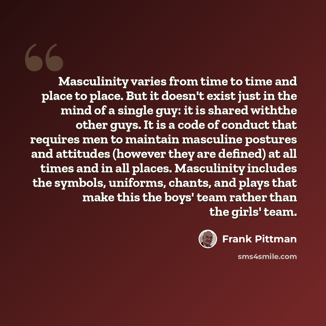 “Masculinity varies from time to time and place to place. But it doesn't exist just in the mind of a single guy: it is shared withthe other guys. It is a code of conduct that requires men to maintain masculine postures and attitudes (however they are defined) at all times and in all places…” quote by Frank Pittman