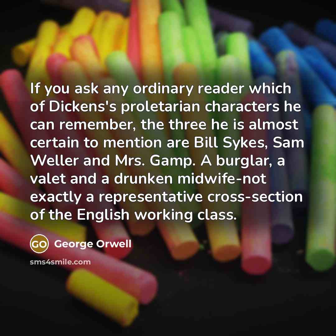“If you ask any ordinary reader which of Dickens's proletarian characters he can remember, the three he is almost certain to mention are Bill Sykes, Sam Weller and Mrs. Gamp. A burglar, a valet and a drunken midwife-not exactly a representative cross-section of the English working class.” quote by George Orwell