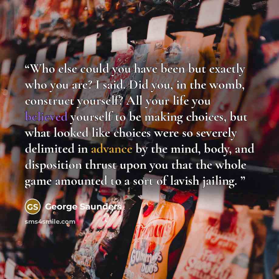 “Who else could you have been but exactly who you are? I said. Did you, in the womb, construct yourself? All your life you believed yourself to be making choices, but what looked like choices were so severely delimited in advance by the mind, body, and disposition thrust upon you that the whole…” quote by George Saunders