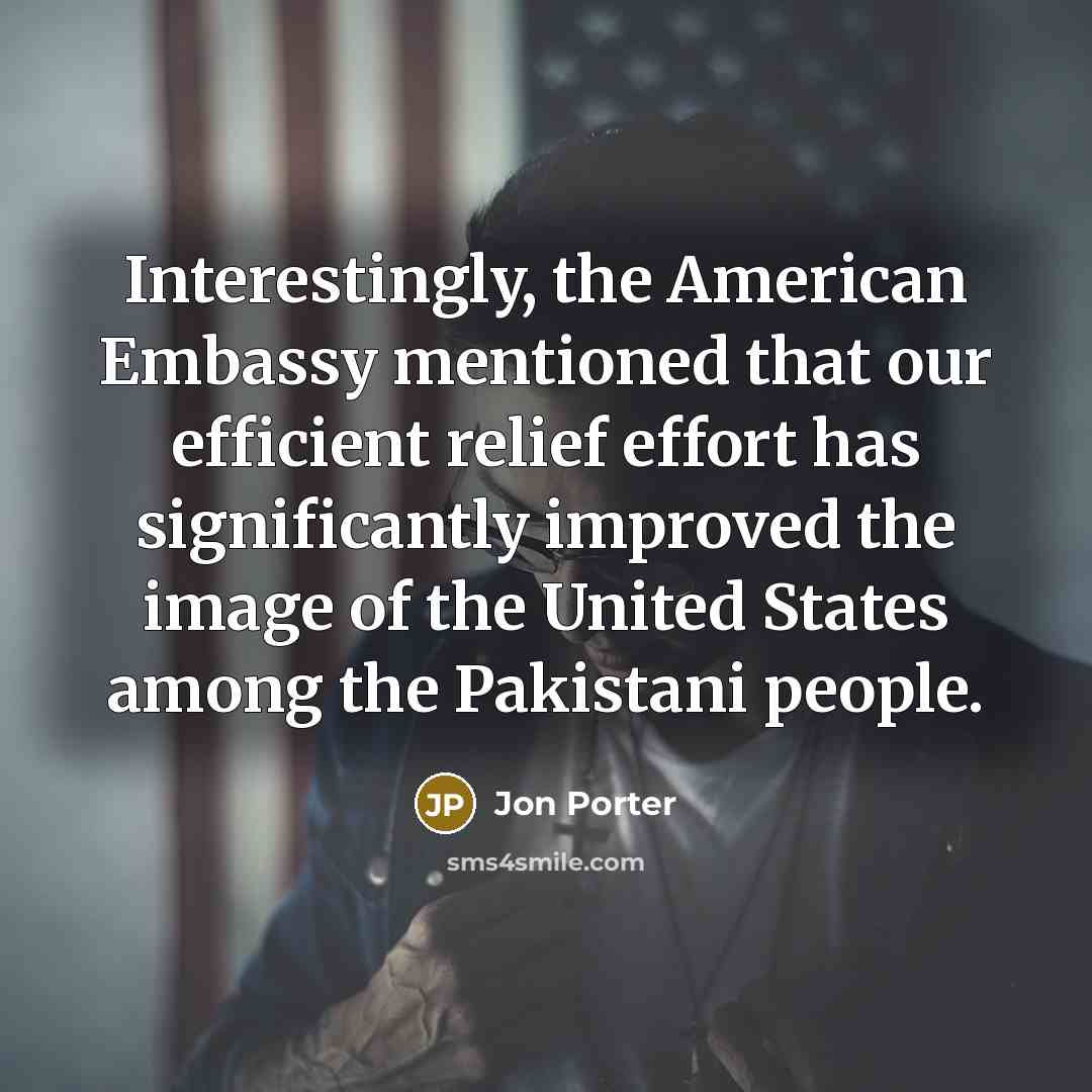 “Interestingly, the American Embassy mentioned that our efficient relief effort has significantly improved the image of the United States among the Pakistani people.” quote by Jon Porter