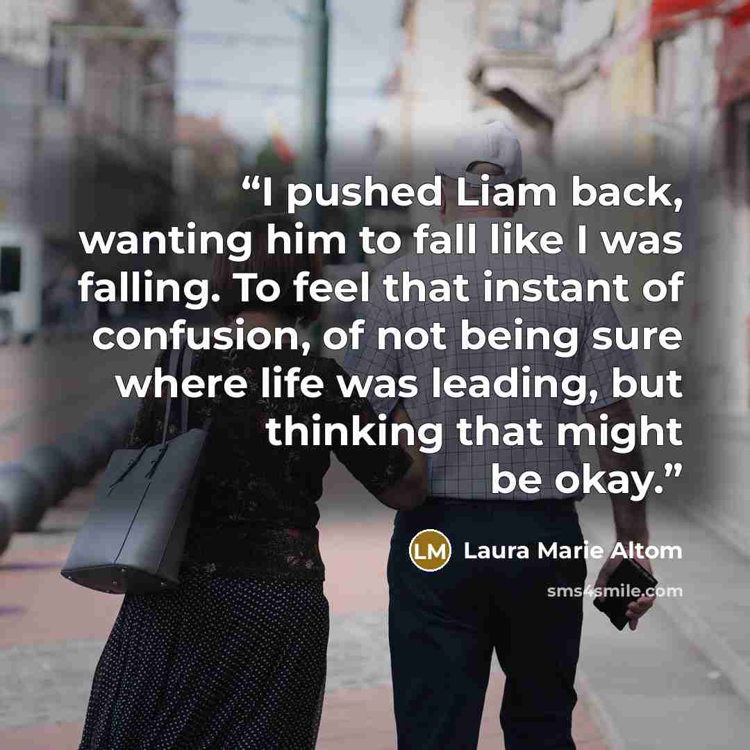 “I pushed Liam back, wanting him to fall like I was falling. To feel that instant of confusion, of not being sure where life was leading, but thinking that might be okay.” quote by Laura Marie Altom