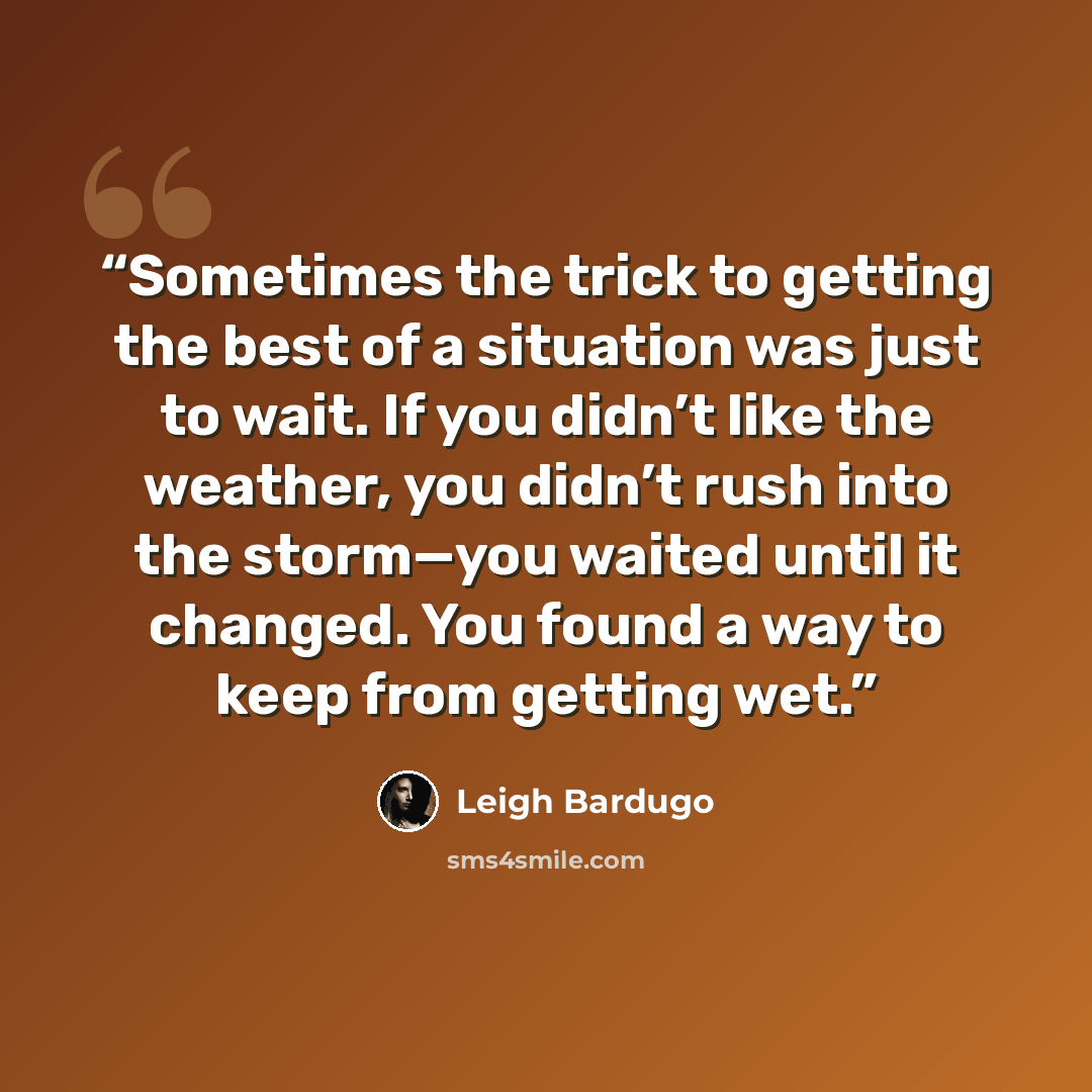 “Sometimes the trick to getting the best of a situation was just to wait. If you didn’t like the weather, you didn’t rush into the storm—you waited until it changed. You found a way to keep from getting wet.” quote by Leigh Bardugo