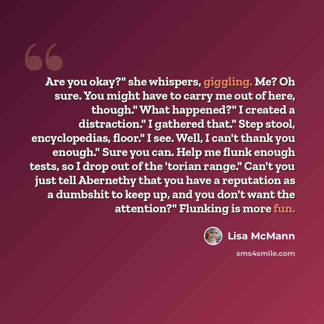 “Are you okay?" she whispers, giggling. Me? Oh sure. You might have to carry me out of here, though." What happened?" I created a distraction." I gathered that." Step stool, encyclopedias, floor." I see. Well, I can't thank you enough." Sure you can. Help me flunk enough tests, so I drop out of the…” quote by Lisa McMann