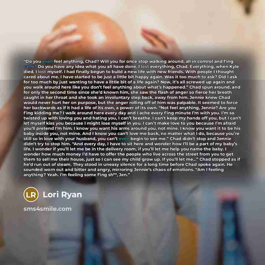 “Do you even feel anything, Chad? Will you for once stop walking around, all in control and f'ing calm? Do you have any idea what you all have done. I lost everything, Chad. Everything, when Kyle died. I lost myself. I had finally begun to build a new life with new friends. With people I thought…” quote by Lori Ryan
