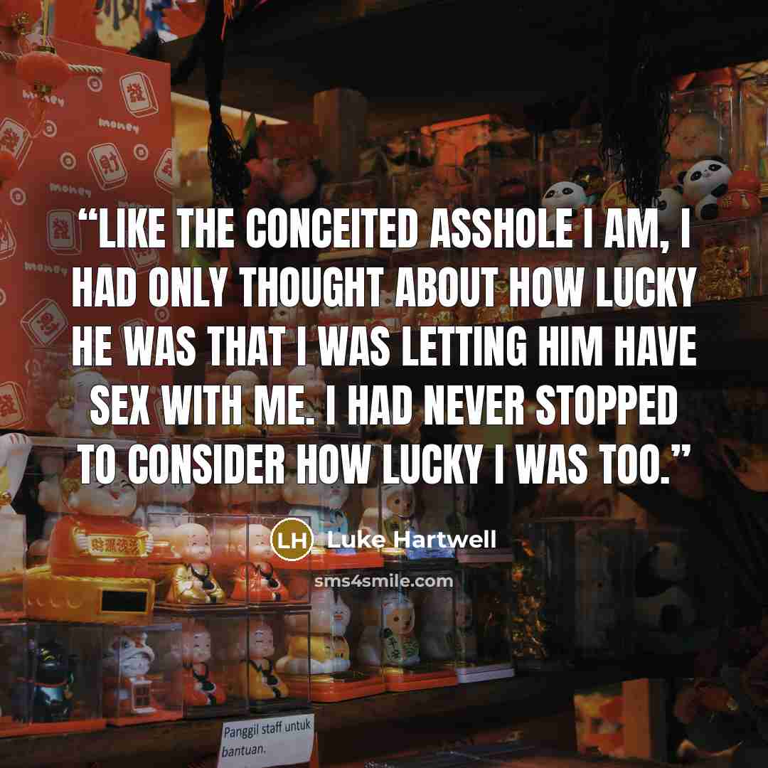 “Like the conceited asshole I am, I had only thought about how lucky he was that I was letting him have sex with me. I had never stopped to consider how lucky I was too.” quote by Luke Hartwell