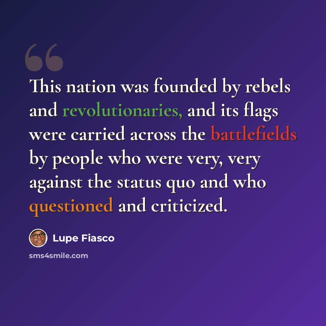 “This nation was founded by rebels and revolutionaries, and its flags were carried across the battlefields by people who were very, very against the status quo and who questioned and criticized.” quote by Lupe Fiasco