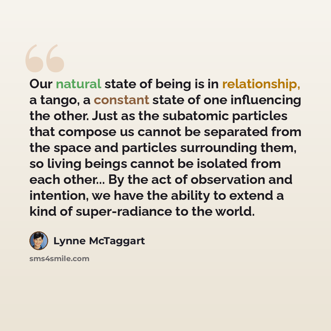 “Our natural state of being is in relationship, a tango, a constant state of one influencing the other. Just as the subatomic particles that compose us cannot be separated from the space and particles surrounding them, so living beings cannot be isolated from each other... By the act of observation…” quote by Lynne McTaggart