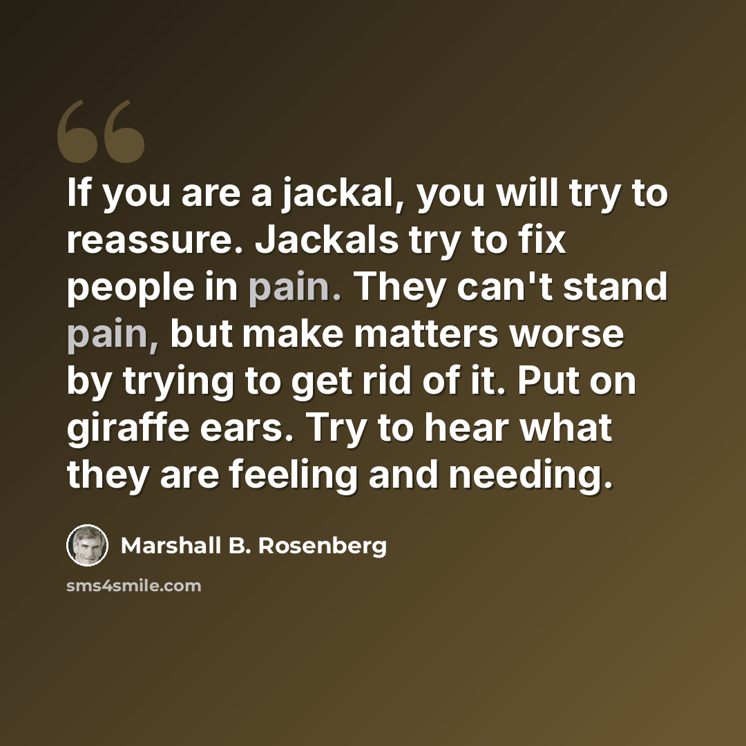“If you are a jackal, you will try to reassure. Jackals try to fix people in pain. They can't stand pain, but make matters worse by trying to get rid of it. Put on giraffe ears. Try to hear what they are feeling and needing.” quote by Marshall B. Rosenberg