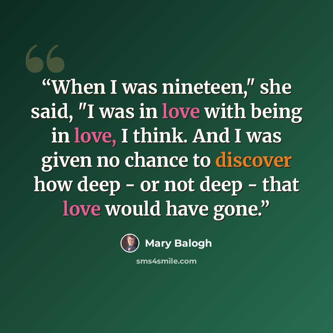 “When I was nineteen," she said, "I was in love with being in love, I think. And I was given no chance to discover how deep - or not deep - that love would have gone.” quote by Mary Balogh