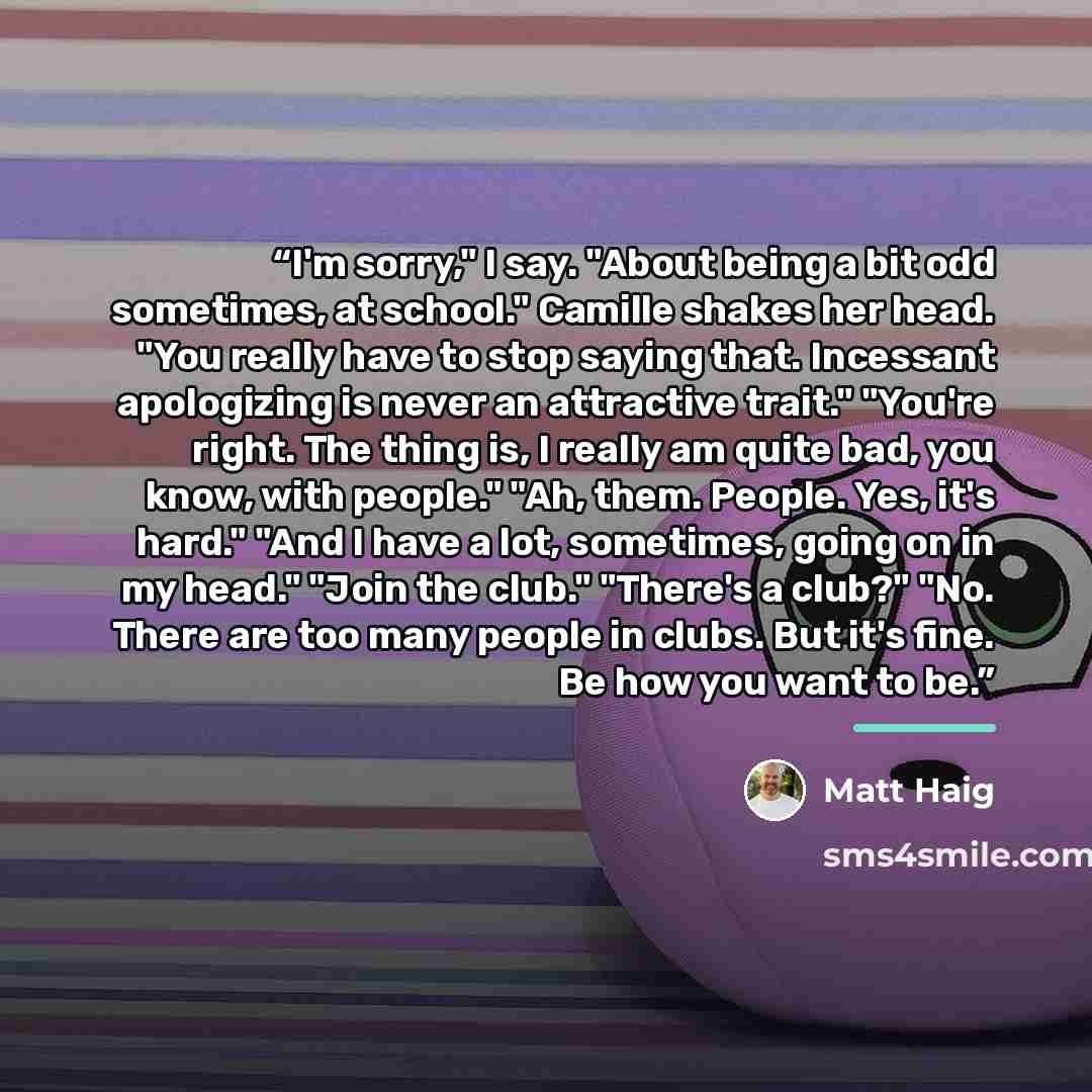“I'm sorry," I say. "About being a bit odd sometimes, at school." Camille shakes her head. "You really have to stop saying that. Incessant apologizing is never an attractive trait." "You're right. The thing is, I really am quite bad, you know, with people." "Ah, them. People. Yes, it's hard." "And…” quote by Matt Haig