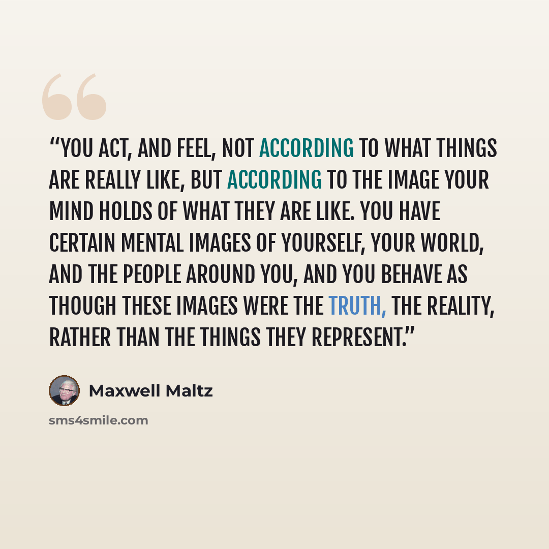 “You act, and feel, not according to what things are really like, but according to the image your mind holds of what they are like. You have certain mental images of yourself, your world, and the people around you, and you behave as though these images were the truth, the reality, rather than the…” quote by Maxwell Maltz