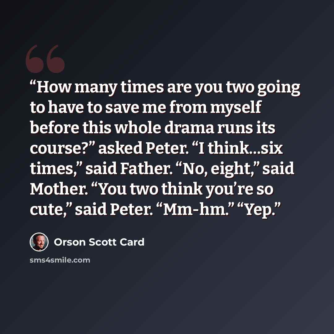 “How many times are you two going to have to save me from myself before this whole drama runs its course?” asked Peter. “I think…six times,” said Father. “No, eight,” said Mother. “You two think you’re so cute,” said Peter. “Mm-hm.” “Yep.” quote by Orson Scott Card