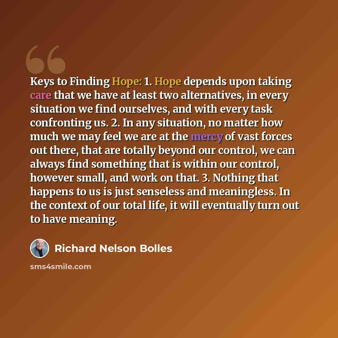 “Keys to Finding Hope: 1. Hope depends upon taking care that we have at least two alternatives, in every situation we find ourselves, and with every task confronting us. 2. In any situation, no matter how much we may feel we are at the mercy of vast forces out there, that are totally beyond our…” quote by Richard Nelson Bolles