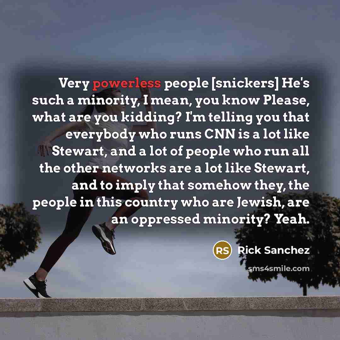 “Very powerless people [snickers] He's such a minority, I mean, you know Please, what are you kidding? I'm telling you that everybody who runs CNN is a lot like Stewart, and a lot of people who run all the other networks are a lot like Stewart, and to imply that somehow they, the people in this…” quote by Rick Sanchez