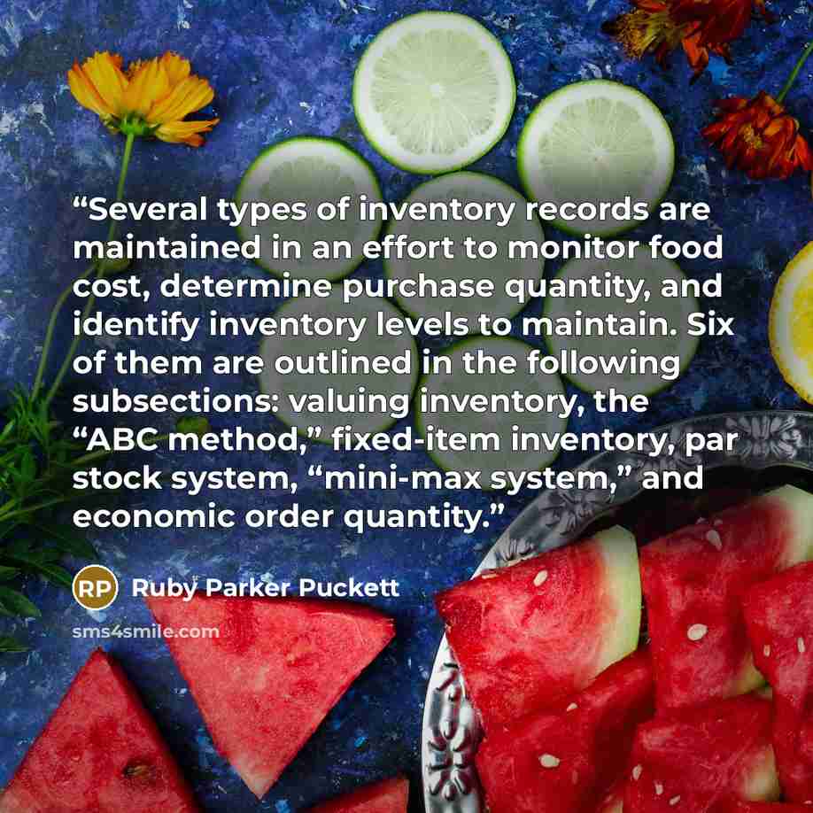 “Several types of inventory records are maintained in an effort to monitor food cost, determine purchase quantity, and identify inventory levels to maintain. Six of them are outlined in the following subsections: valuing inventory, the “ABC method,” fixed-item inventory, par stock system, “mini-max…” quote by Ruby Parker Puckett