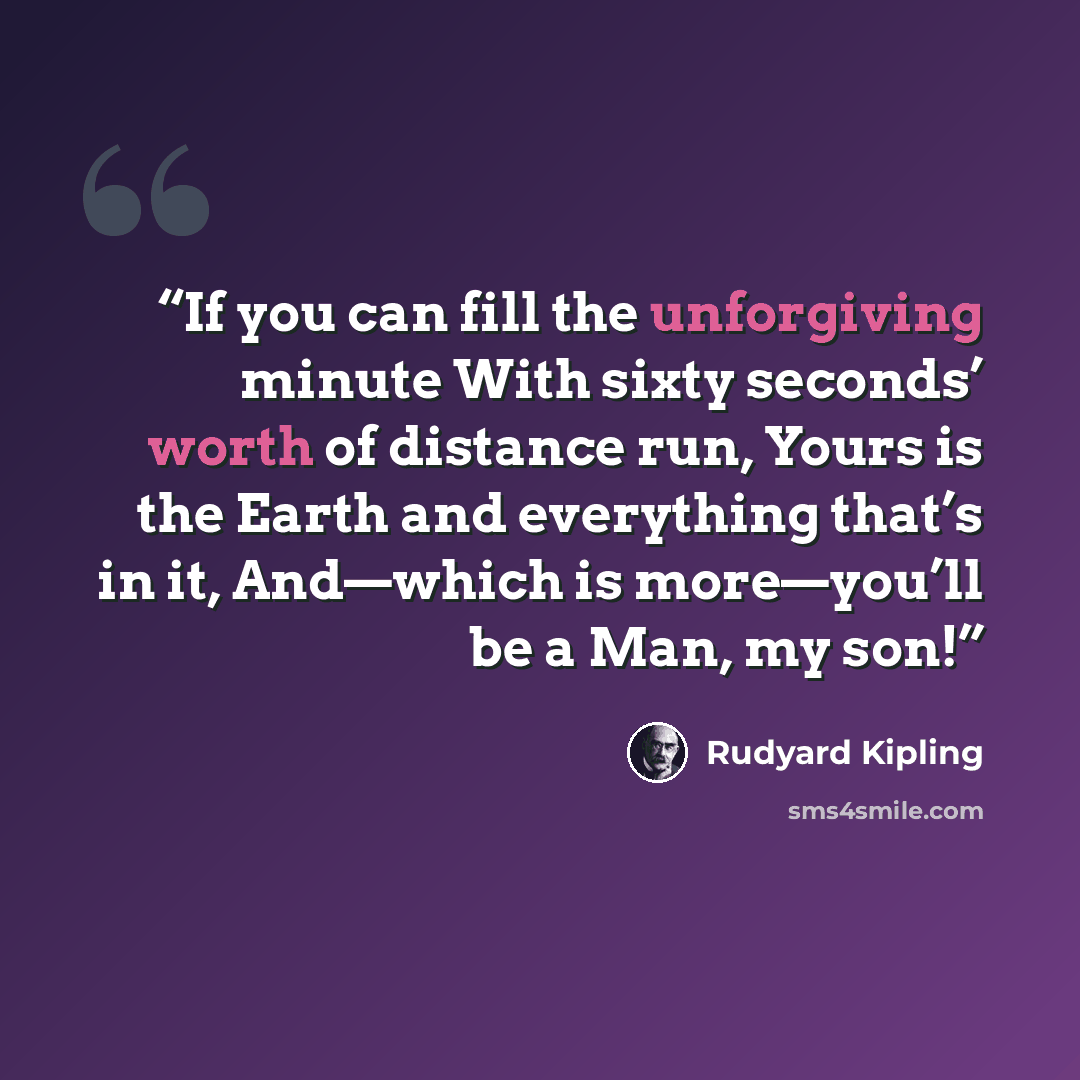 “If you can fill the unforgiving minute With sixty seconds’ worth of distance run, Yours is the Earth and everything that’s in it, And—which is more—you’ll be a Man, my son!” quote by Rudyard Kipling
