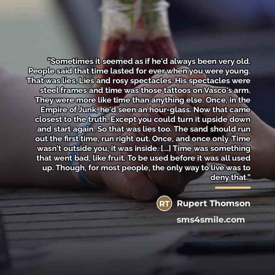 “Sometimes it seemed as if he'd always been very old. People said that time lasted for ever when you were young. That was lies. Lies and rosy spectacles. His spectacles were steel frames and time was those tattoos on Vasco's arm. They were more like time than anything else. Once, in the Empire of…” quote by Rupert Thomson