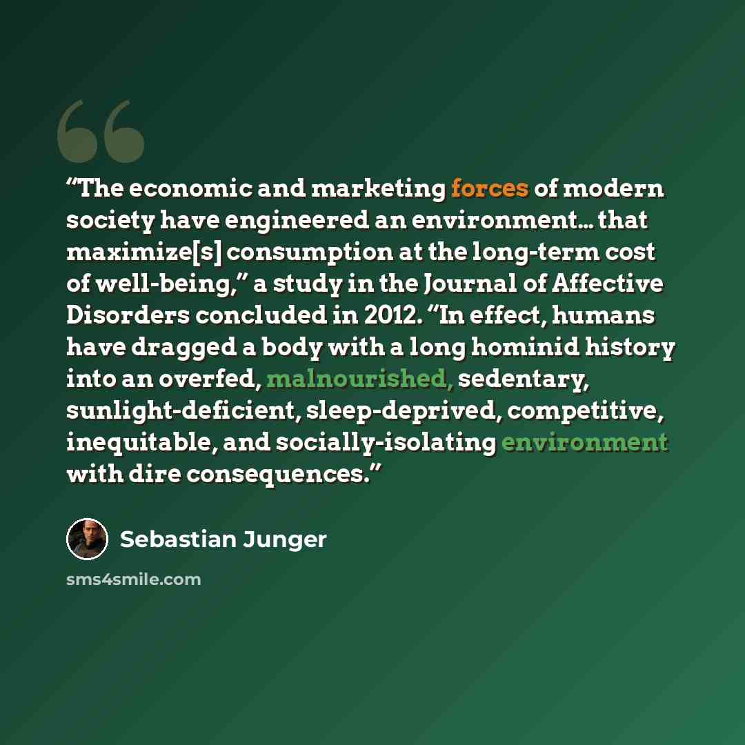 “The economic and marketing forces of modern society have engineered an environment… that maximize[s] consumption at the long-term cost of well-being,” a study in the Journal of Affective Disorders concluded in 2012. “In effect, humans have dragged a body with a long hominid history into an…” quote by Sebastian Junger