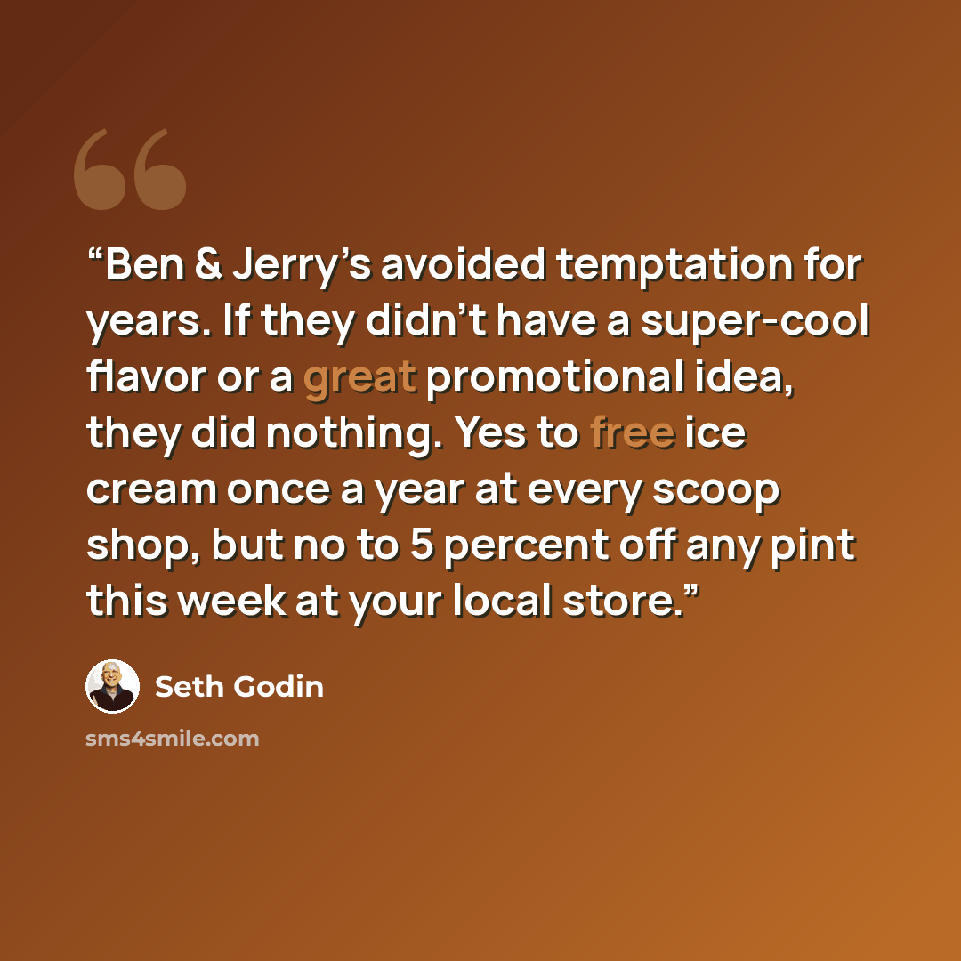 “Ben & Jerry’s avoided temptation for years. If they didn’t have a super-cool flavor or a great promotional idea, they did nothing. Yes to free ice cream once a year at every scoop shop, but no to 5 percent off any pint this week at your local store.” quote by Seth Godin