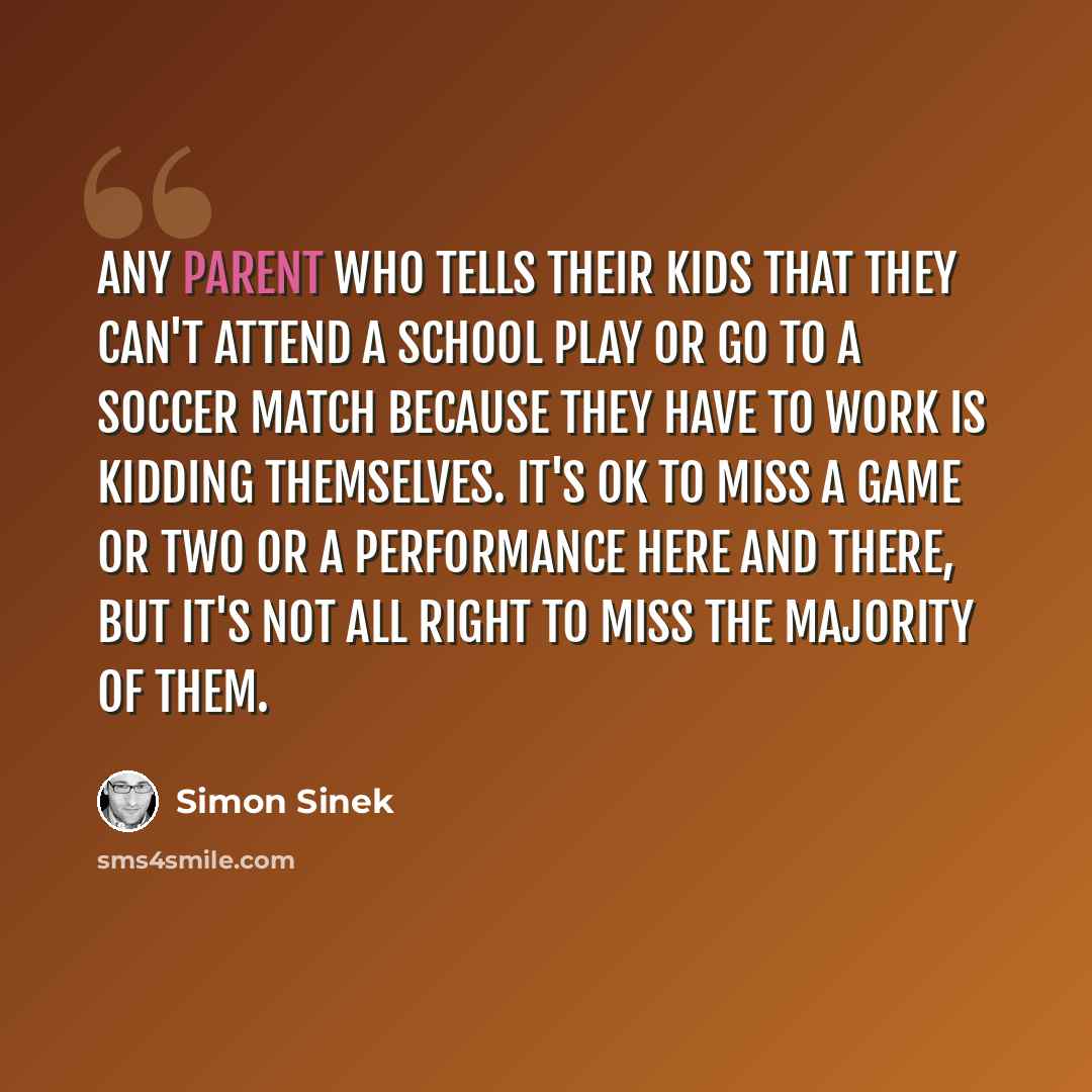 “Any parent who tells their kids that they can't attend a school play or go to a soccer match because they have to work is kidding themselves. It's OK to miss a game or two or a performance here and there, but it's not all right to miss the majority of them.” quote by Simon Sinek