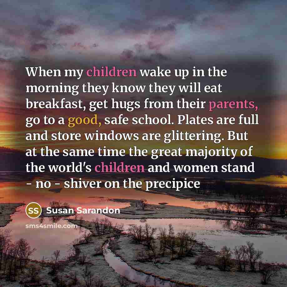 “When my children wake up in the morning they know they will eat breakfast, get hugs from their parents, go to a good, safe school. Plates are full and store windows are glittering. But at the same time the great majority of the world's children and women stand - no - shiver on the precipice” quote by Susan Sarandon