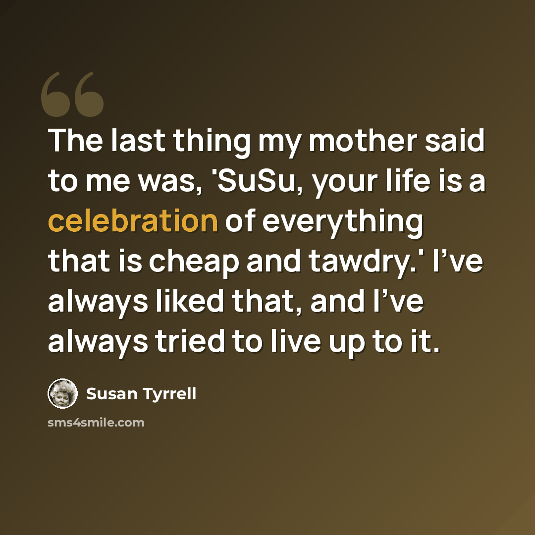 “The last thing my mother said to me was, 'SuSu, your life is a celebration of everything that is cheap and tawdry.' I've always liked that, and I've always tried to live up to it.” quote by Susan Tyrrell