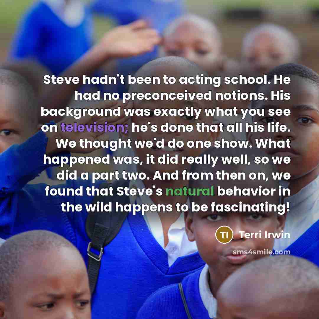 “Steve hadn't been to acting school. He had no preconceived notions. His background was exactly what you see on television; he's done that all his life. We thought we'd do one show. What happened was, it did really well, so we did a part two. And from then on, we found that Steve's natural behavior…” quote by Terri Irwin